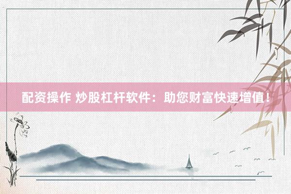 配资操作 炒股杠杆软件：助您财富快速增值！