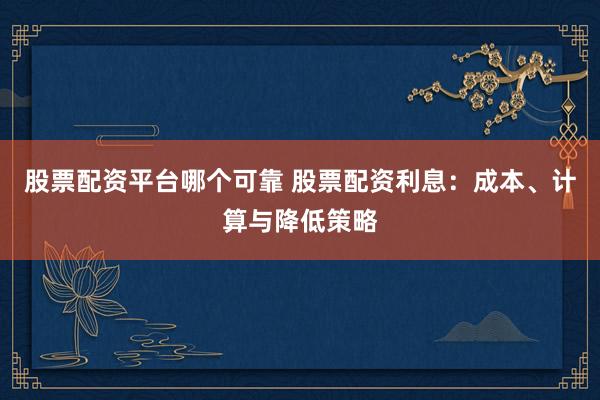 股票配资平台哪个可靠 股票配资利息：成本、计算与降低策略