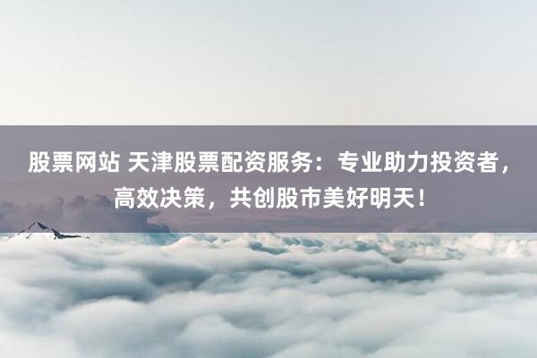 股票网站 天津股票配资服务：专业助力投资者，高效决策，共创股市美好明天！