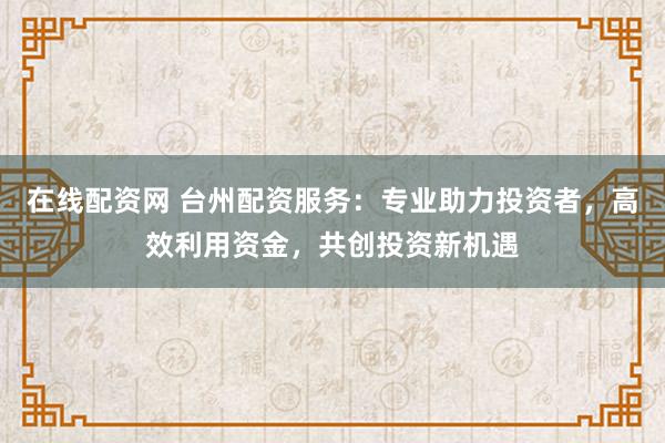 在线配资网 台州配资服务：专业助力投资者，高效利用资金，共创投资新机遇