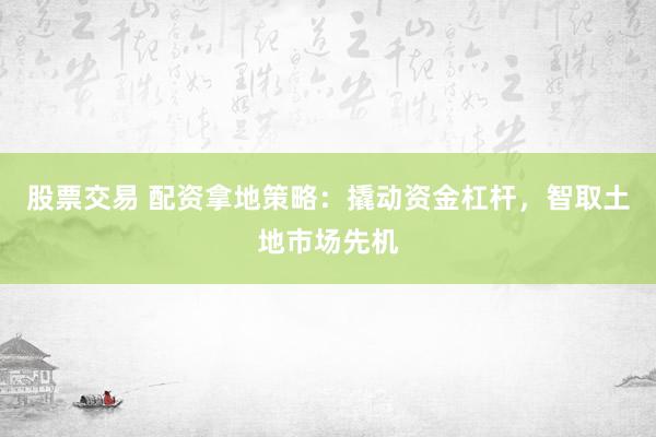 股票交易 配资拿地策略：撬动资金杠杆，智取土地市场先机