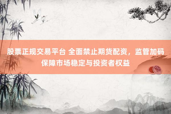 股票正规交易平台 全面禁止期货配资，监管加码保障市场稳定与投资者权益