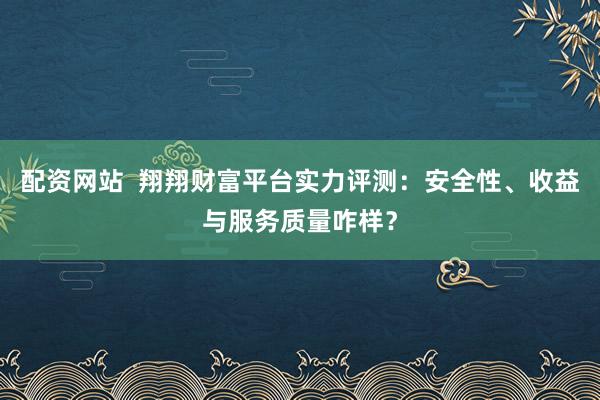 配资网站  翔翔财富平台实力评测：安全性、收益与服务质量咋样？