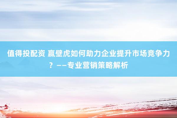 值得投配资 赢壁虎如何助力企业提升市场竞争力？——专业营销策略解析