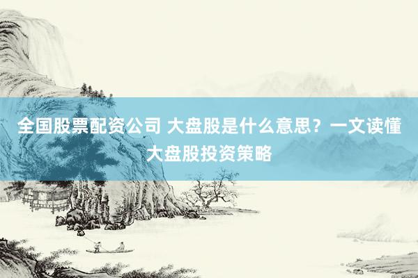 全国股票配资公司 大盘股是什么意思？一文读懂大盘股投资策略
