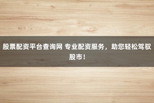 股票配资平台查询网 专业配资服务，助您轻松驾驭股市！
