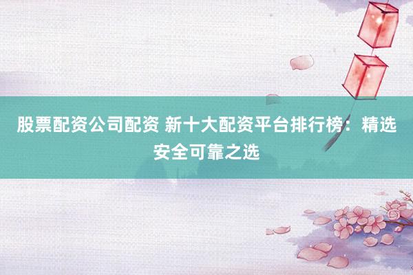 股票配资公司配资 新十大配资平台排行榜：精选安全可靠之选