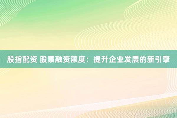 股指配资 股票融资额度：提升企业发展的新引擎