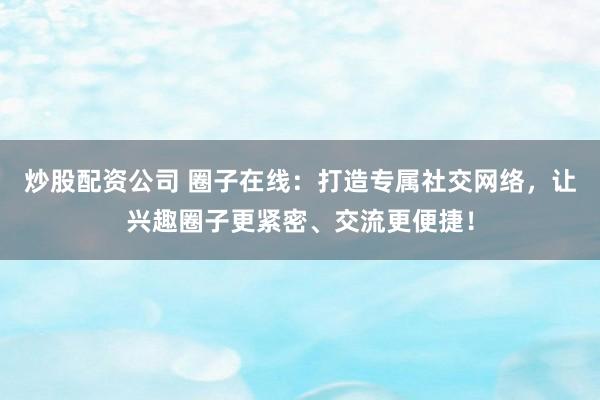 炒股配资公司 圈子在线：打造专属社交网络，让兴趣圈子更紧密、交流更便捷！