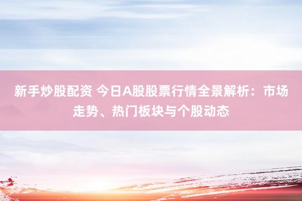 新手炒股配资 今日A股股票行情全景解析：市场走势、热门板块与个股动态
