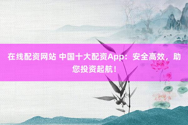 在线配资网站 中国十大配资App：安全高效，助您投资起航！