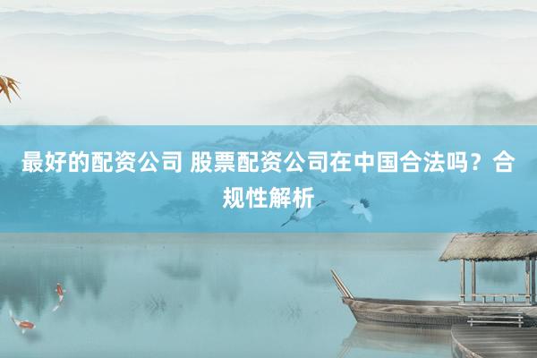 最好的配资公司 股票配资公司在中国合法吗？合规性解析