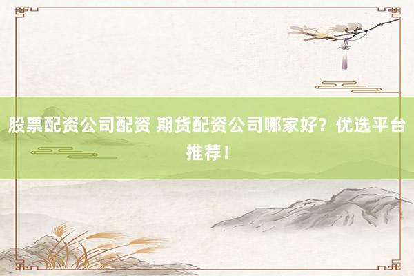 股票配资公司配资 期货配资公司哪家好？优选平台推荐！