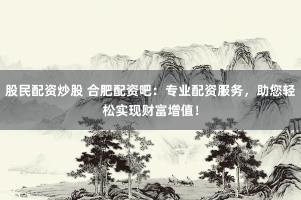 股民配资炒股 合肥配资吧：专业配资服务，助您轻松实现财富增值！
