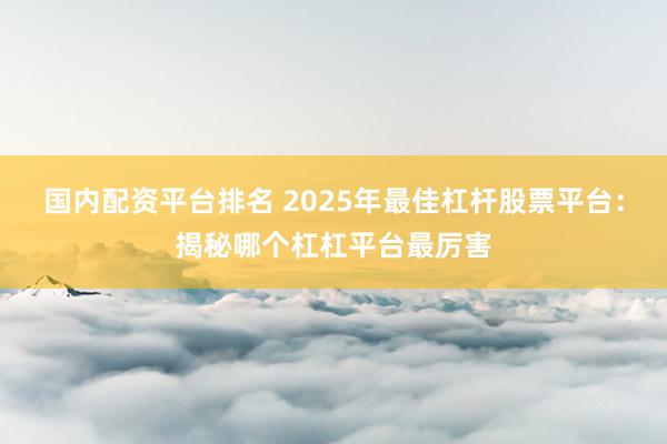 国内配资平台排名 2025年最佳杠杆股票平台：揭秘哪个杠杠平台最厉害