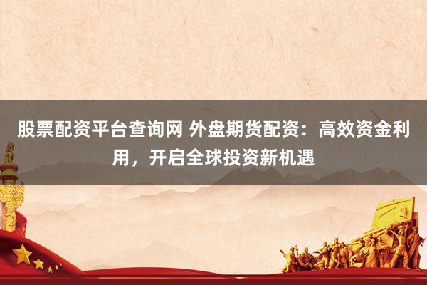 股票配资平台查询网 外盘期货配资：高效资金利用，开启全球投资新机遇