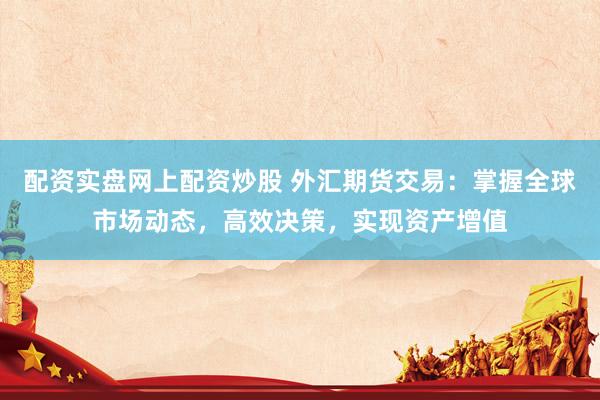 配资实盘网上配资炒股 外汇期货交易：掌握全球市场动态，高效决策，实现资产增值