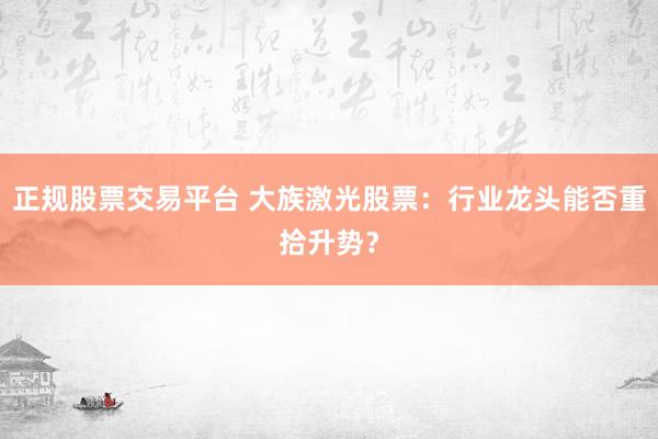 正规股票交易平台 大族激光股票：行业龙头能否重拾升势？