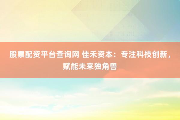 股票配资平台查询网 佳禾资本：专注科技创新，赋能未来独角兽
