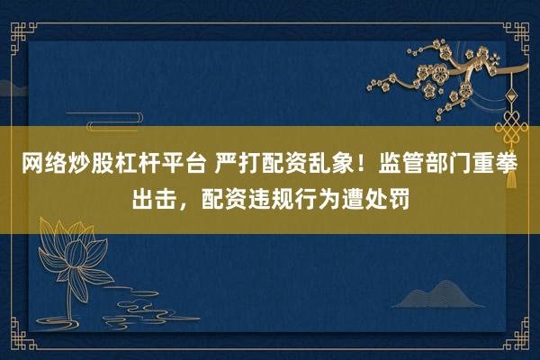 网络炒股杠杆平台 严打配资乱象！监管部门重拳出击，配资违规行为遭处罚