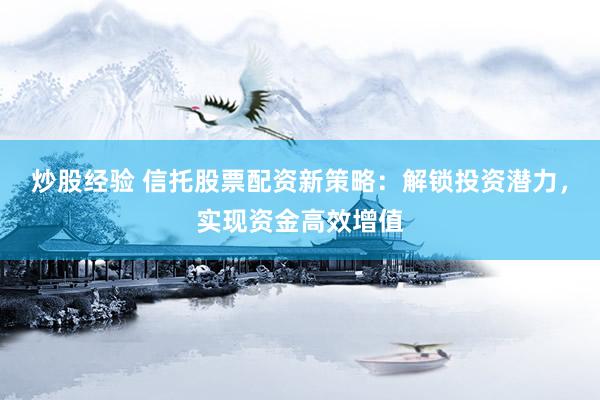 炒股经验 信托股票配资新策略：解锁投资潜力，实现资金高效增值