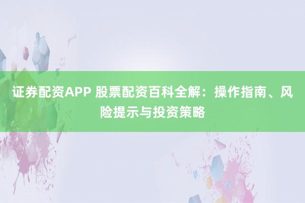 证券配资APP 股票配资百科全解：操作指南、风险提示与投资策略