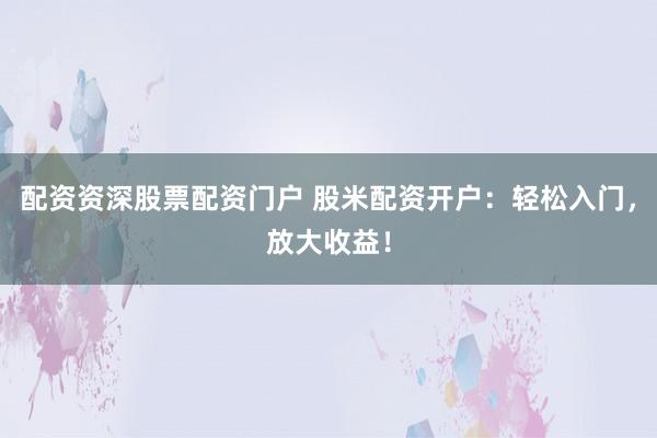 配资资深股票配资门户 股米配资开户：轻松入门，放大收益！