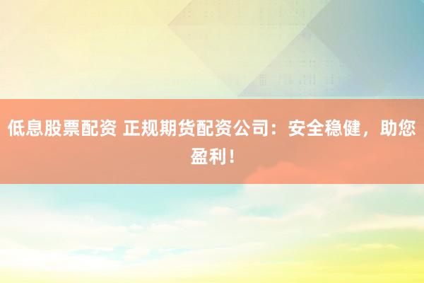 低息股票配资 正规期货配资公司：安全稳健，助您盈利！