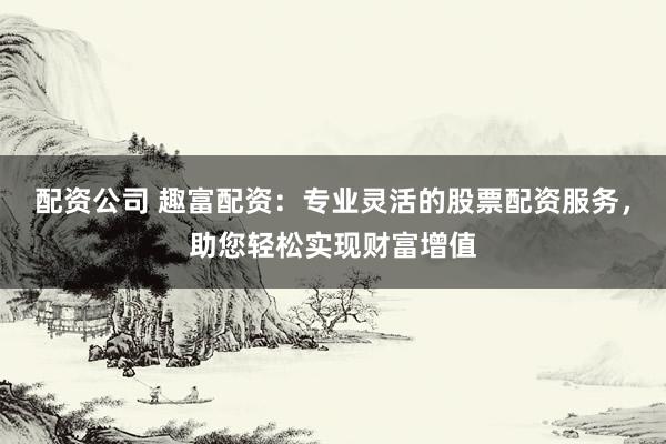 配资公司 趣富配资：专业灵活的股票配资服务，助您轻松实现财富增值