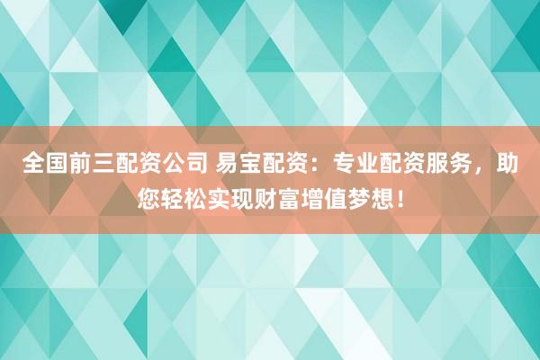全国前三配资公司 易宝配资：专业配资服务，助您轻松实现财富增值梦想！