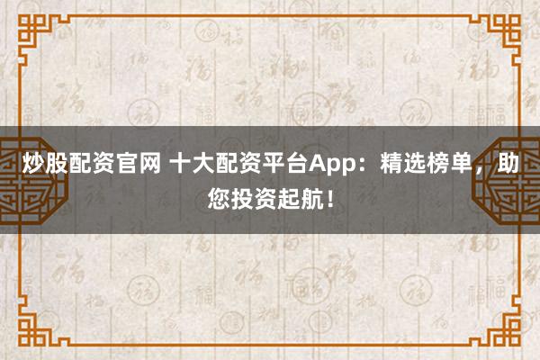 炒股配资官网 十大配资平台App：精选榜单，助您投资起航！