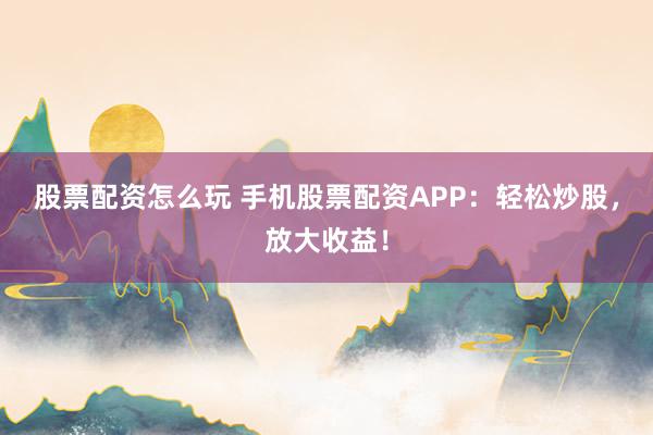 股票配资怎么玩 手机股票配资APP：轻松炒股，放大收益！