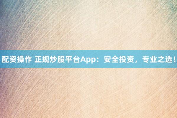 配资操作 正规炒股平台App：安全投资，专业之选！
