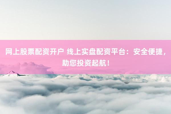 网上股票配资开户 线上实盘配资平台：安全便捷，助您投资起航！