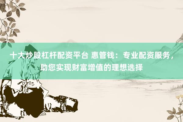 十大炒股杠杆配资平台 惠管钱：专业配资服务，助您实现财富增值的理想选择