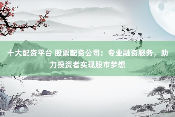 十大配资平台 股票配资公司：专业融资服务，助力投资者实现股市梦想