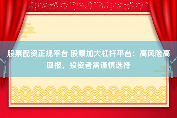 股票配资正规平台 股票加大杠杆平台：高风险高回报，投资者需谨慎选择