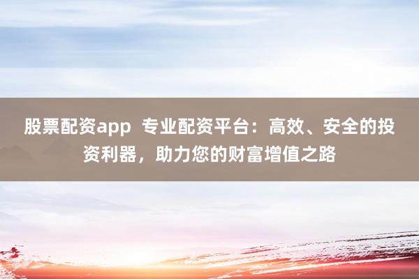 股票配资app  专业配资平台：高效、安全的投资利器，助力您的财富增值之路