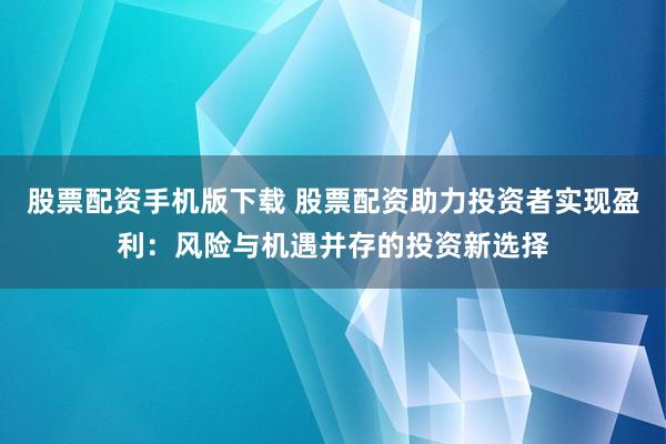 股票配资手机版下载 股票配资助力投资者实现盈利：风险与机遇并存的投资新选择