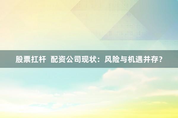 股票扛杆  配资公司现状：风险与机遇并存？