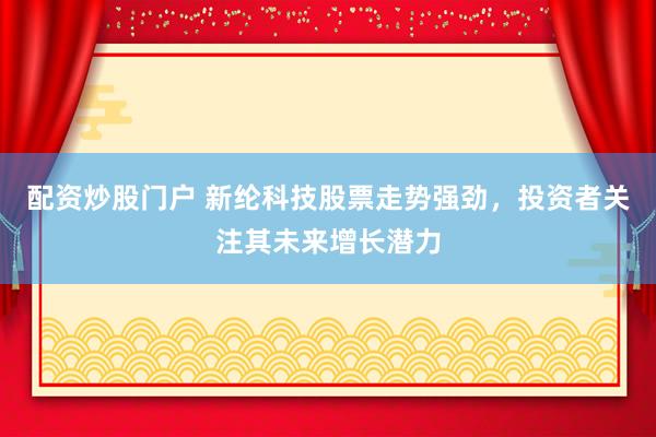 配资炒股门户 新纶科技股票走势强劲，投资者关注其未来增长潜力