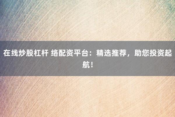 在线炒股杠杆 络配资平台：精选推荐，助您投资起航！