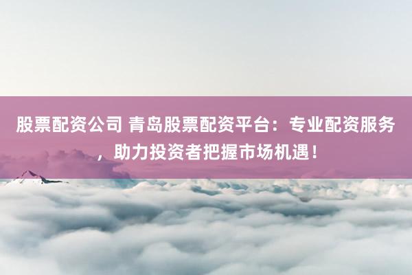 股票配资公司 青岛股票配资平台：专业配资服务，助力投资者把握市场机遇！