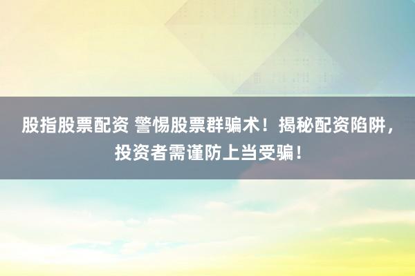 股指股票配资 警惕股票群骗术！揭秘配资陷阱，投资者需谨防上当受骗！