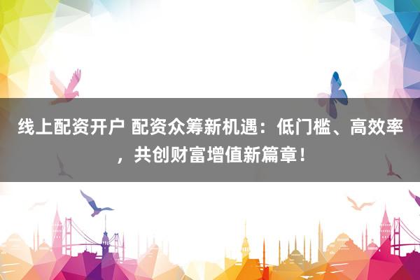 线上配资开户 配资众筹新机遇：低门槛、高效率，共创财富增值新篇章！