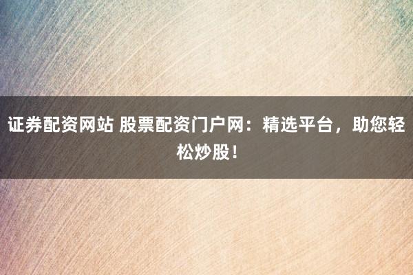证券配资网站 股票配资门户网：精选平台，助您轻松炒股！