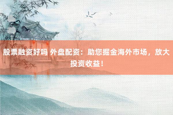 股票融资好吗 外盘配资：助您掘金海外市场，放大投资收益！