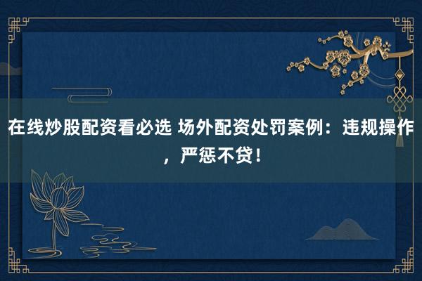 在线炒股配资看必选 场外配资处罚案例：违规操作，严惩不贷！