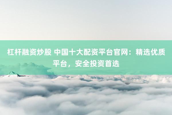 杠杆融资炒股 中国十大配资平台官网：精选优质平台，安全投资首选