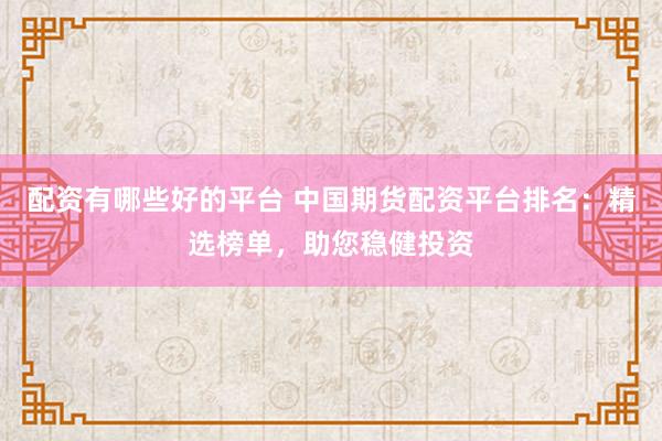 配资有哪些好的平台 中国期货配资平台排名：精选榜单，助您稳健投资